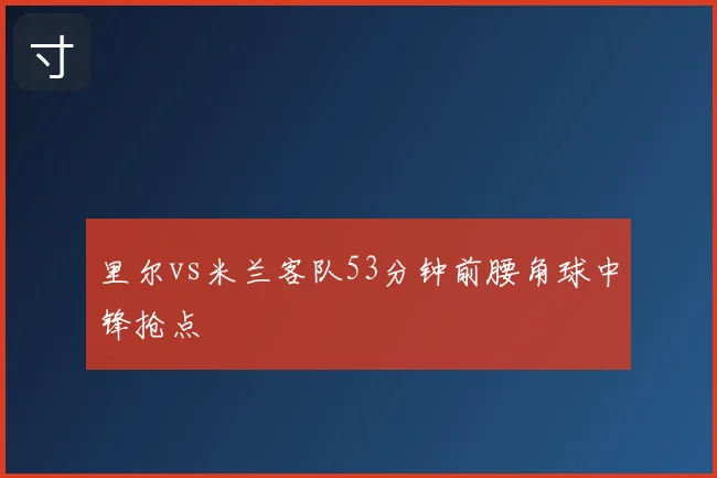 里尔vs米兰客队53分钟前腰角球中锋抢点
